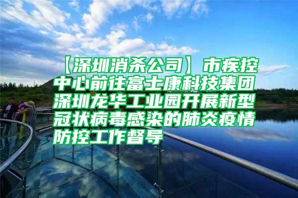 【深圳消杀公司】市疾控中心前往富士康科技集团深圳龙华工业园开展新型冠状病毒感染的肺炎疫情防控工作督导