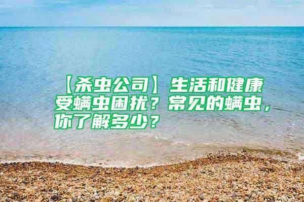 【杀虫公司】生活和健康受螨虫困扰？常见的螨虫，你了解多少？