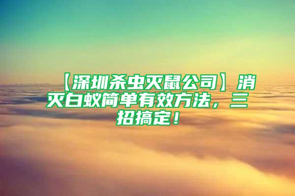 【深圳杀虫灭鼠公司】消灭白蚁简单有效方法，三招搞定！