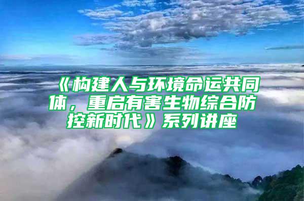 《构建人与环境命运共同体，重启有害生物综合防控新时代》系列讲座