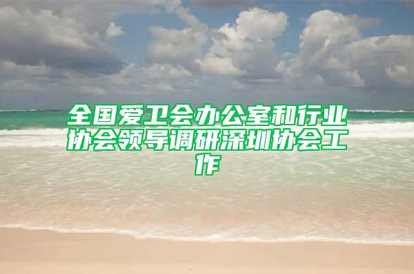 全国爱卫会办公室和行业协会领导调研深圳协会工作