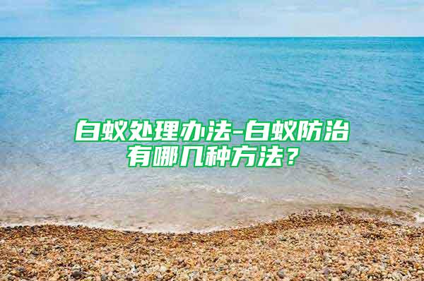 白蚁处理办法-白蚁防治有哪几种方法？