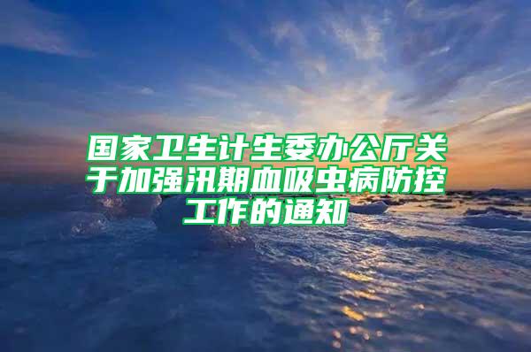 国家卫生计生委办公厅关于加强汛期血吸虫病防控工作的通知