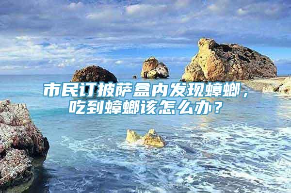 市民订披萨盒内发现蟑螂，吃到蟑螂该怎么办？