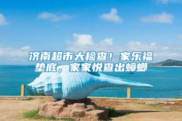 济南超市大检查！家乐福垫底，家家悦查出蟑螂