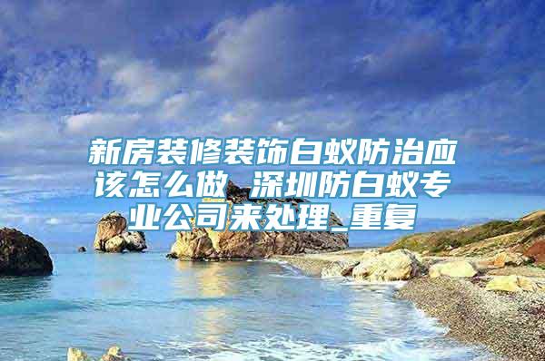 新房装修装饰白蚁防治应该怎么做 深圳防白蚁专业公司来处理_重复