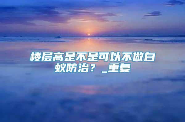 楼层高是不是可以不做白蚁防治？_重复