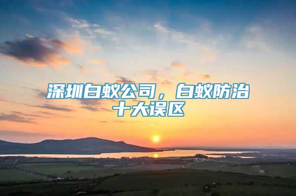 深圳白蚁公司，白蚁防治十大误区