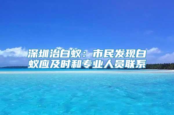 深圳治白蚁：市民发现白蚁应及时和专业人员联系