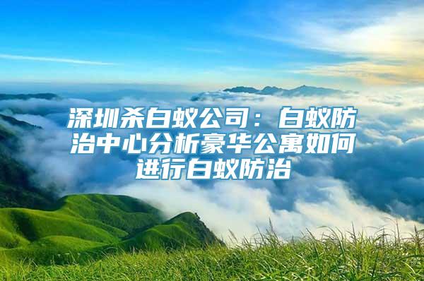 深圳杀白蚁公司：白蚁防治中心分析豪华公寓如何进行白蚁防治