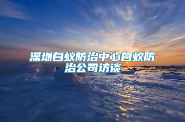 深圳白蚁防治中心白蚁防治公司访谈