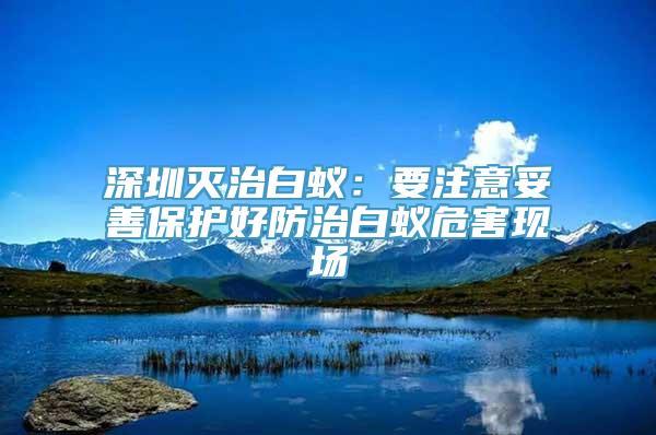 深圳灭治白蚁：要注意妥善保护好防治白蚁危害现场