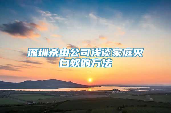 深圳杀虫公司浅谈家庭灭白蚁的方法