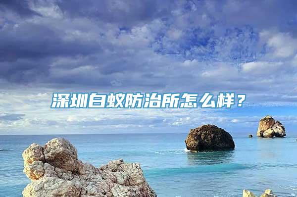 深圳白蚁防治所怎么样？