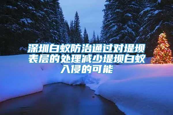 深圳白蚁防治通过对堤坝表层的处理减少堤坝白蚁入侵的可能