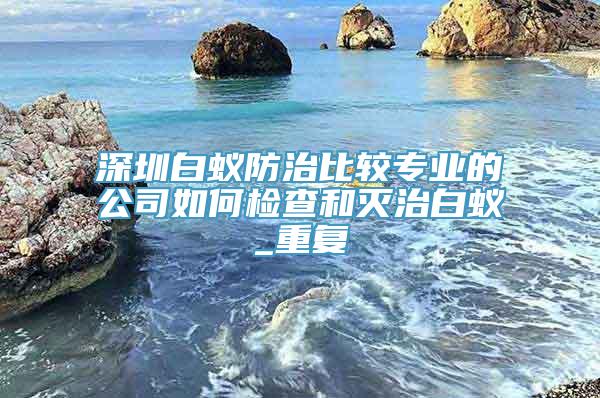 深圳白蚁防治比较专业的公司如何检查和灭治白蚁_重复