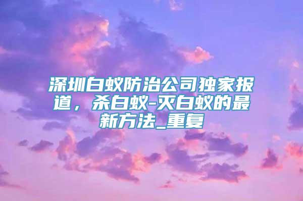 深圳白蚁防治公司独家报道，杀白蚁-灭白蚁的最新方法_重复