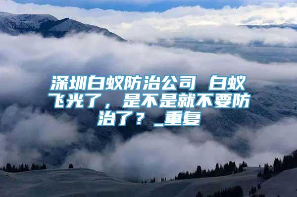 深圳白蚁防治公司 白蚁飞光了，是不是就不要防治了？_重复