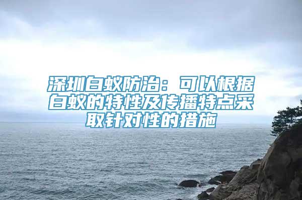 深圳白蚁防治：可以根据白蚁的特性及传播特点采取针对性的措施