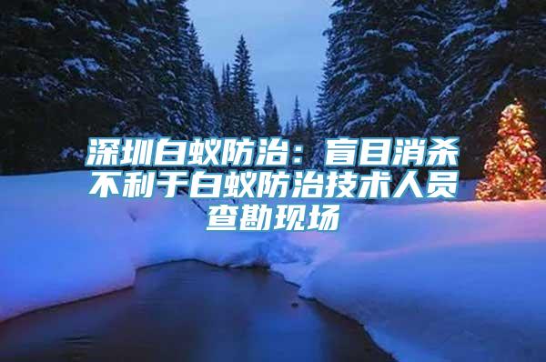 深圳白蚁防治：盲目消杀不利于白蚁防治技术人员查勘现场