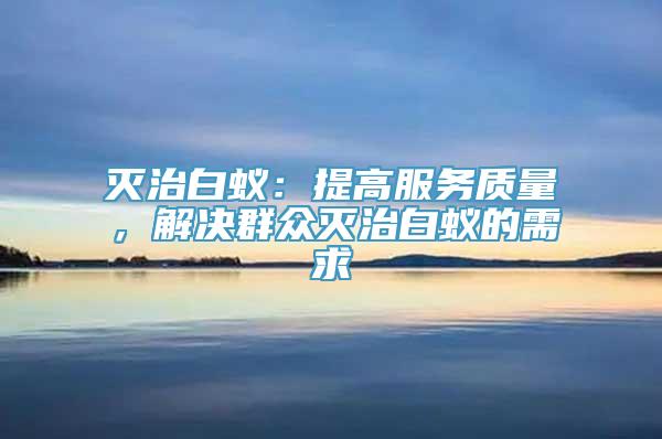 灭治白蚁：提高服务质量，解决群众灭治白蚁的需求