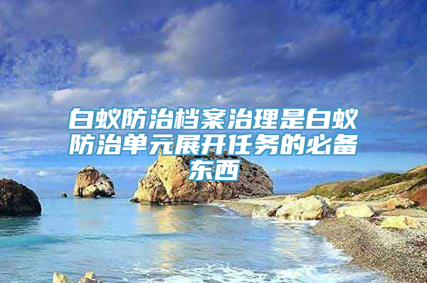 白蚁防治档案治理是白蚁防治单元展开任务的必备东西