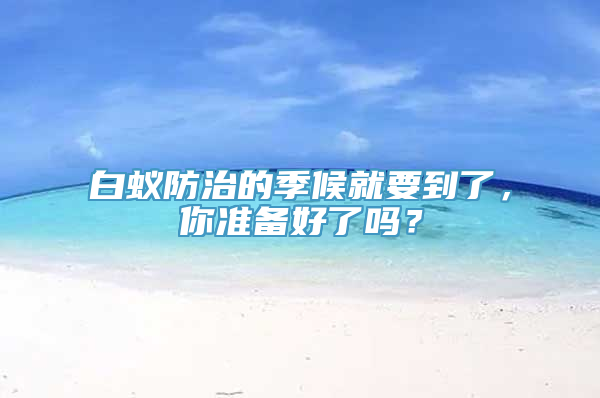 白蚁防治的季候就要到了，你准备好了吗？