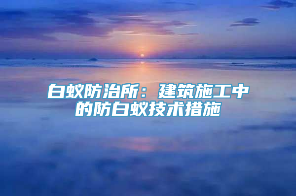 白蚁防治所：建筑施工中的防白蚁技术措施